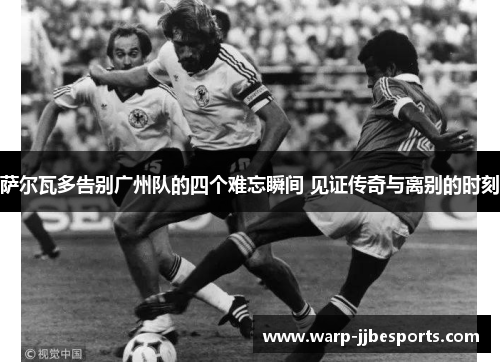 萨尔瓦多告别广州队的四个难忘瞬间 见证传奇与离别的时刻