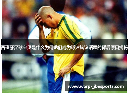 西班牙足球宝贝是什么为何她们成为球迷热议话题的背后原因揭秘