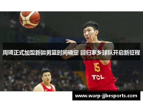 周琦正式加盟新疆男篮时间确定 回归家乡球队开启新征程