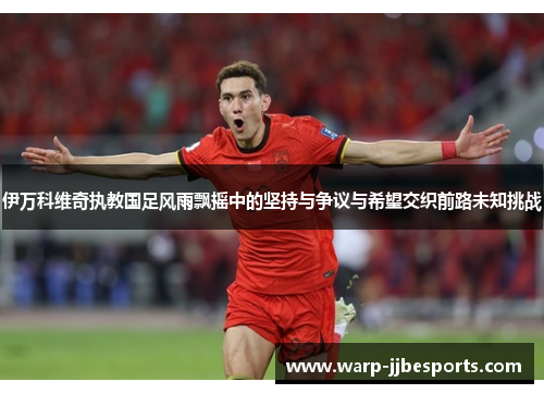 伊万科维奇执教国足风雨飘摇中的坚持与争议与希望交织前路未知挑战 伊万科维奇执教国足风雨飘摇中的坚持与争议与希望交织前路未知挑战