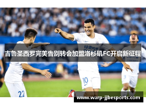 吉鲁圣西罗完美告别转会加盟洛杉矶FC开启新征程 吉鲁圣西罗完美告别转会加盟洛杉矶FC开启新征程