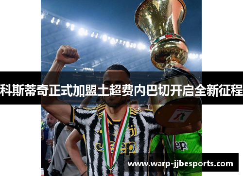 科斯蒂奇正式加盟土超费内巴切开启全新征程 科斯蒂奇正式加盟土超费内巴切开启全新征程