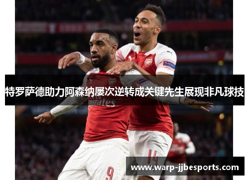 特罗萨德助力阿森纳屡次逆转成关键先生展现非凡球技 特罗萨德助力阿森纳屡次逆转成关键先生展现非凡球技