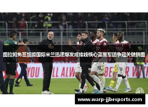 图拉姆免签加盟国际米兰迅速爆发成锋线核心蓝黑军团争冠关键拼图 图拉姆免签加盟国际米兰迅速爆发成锋线核心蓝黑军团争冠关键拼图