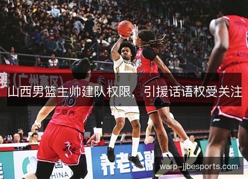 山西男篮主帅建队权限，引援话语权受关注